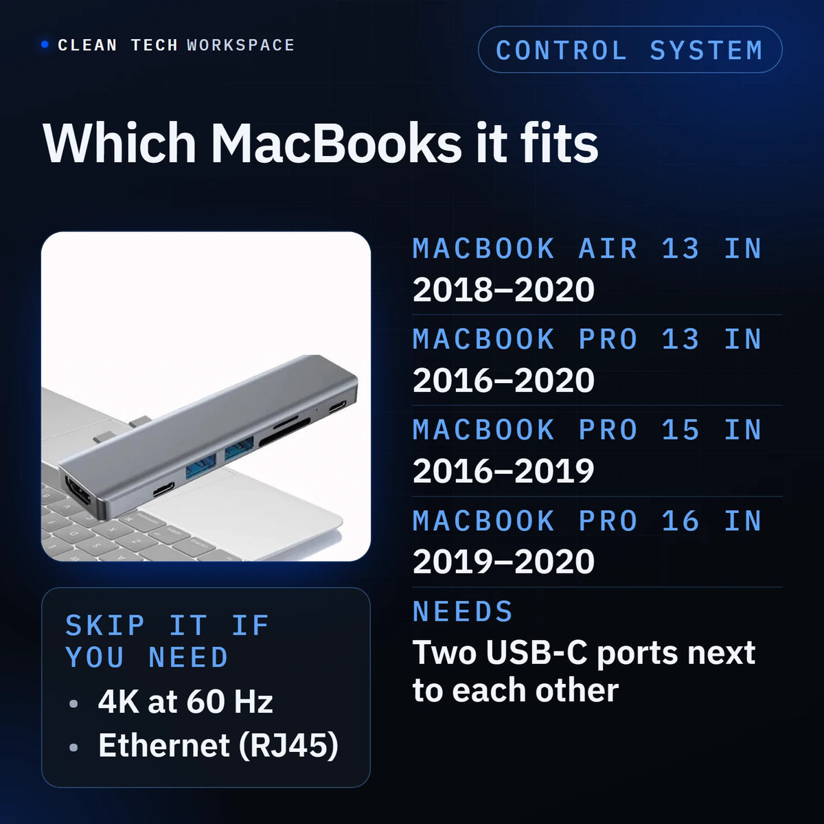 USB-C 7-in-1 Hub compatibility: MacBook Air 13 inch 2018 to 2020, MacBook Pro 13 inch 2016 to 2020, MacBook Pro 15 inch 2016 to 2019 and MacBook Pro 16 inch 2019 to 2020. Needs two USB-C ports next to each other. Skip it if you need 4K at 60 Hz (it outputs 4K at 30 Hz) or Ethernet (there is no RJ45 port).
